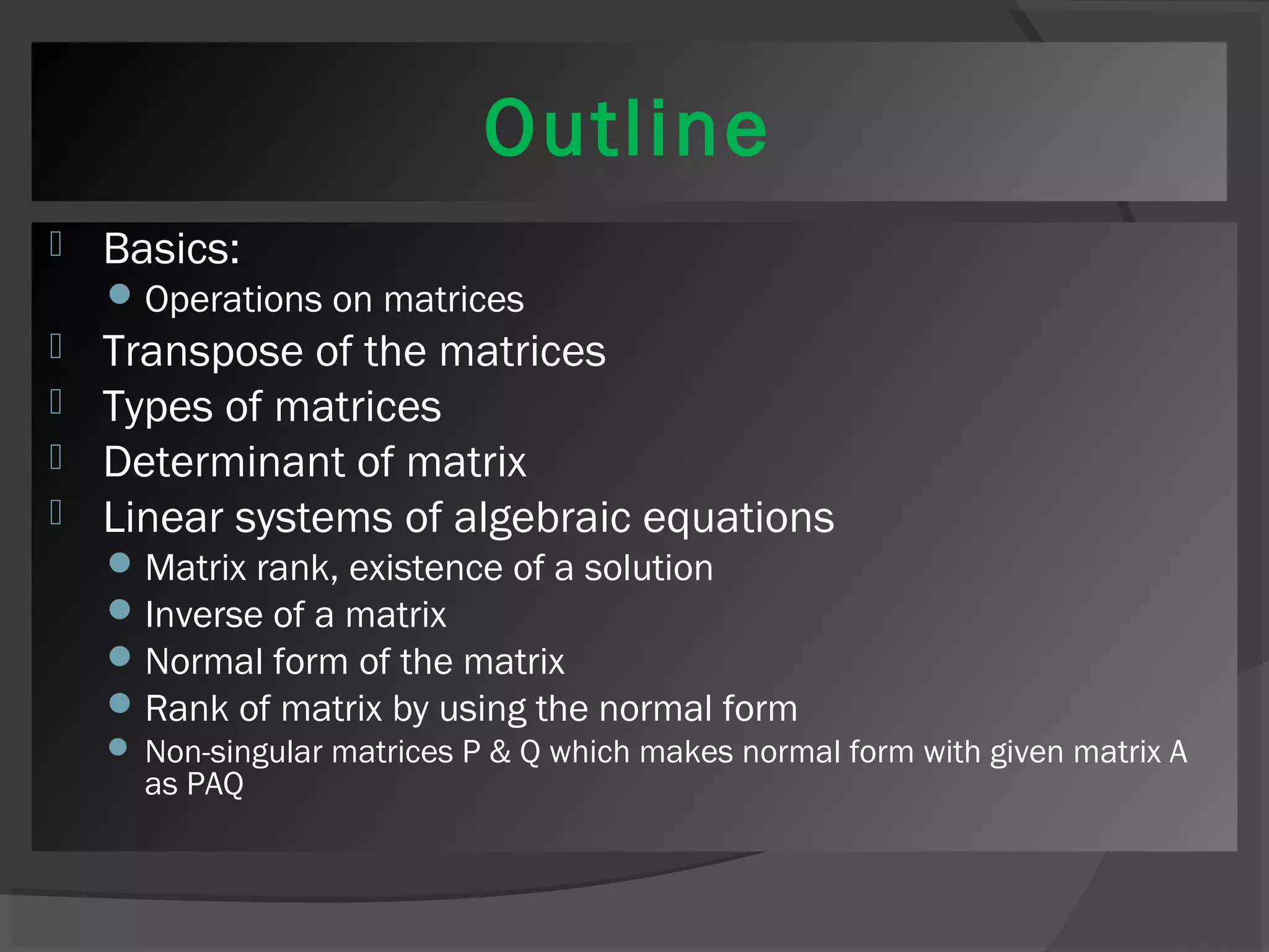 Outline 
 Basics: 
Operations on matrices 
 Transpose of the matrices 
 Types of matrices 
 Determinant of matrix 
 Linear systems of algebraic equations 
Matrix rank, existence of a solution 
Inverse of a matrix 
Normal form of the matrix 
Rank of matrix by using the normal form 
 Non-singular matrices P & Q which makes normal form with given matrix A 
as PAQ 
 