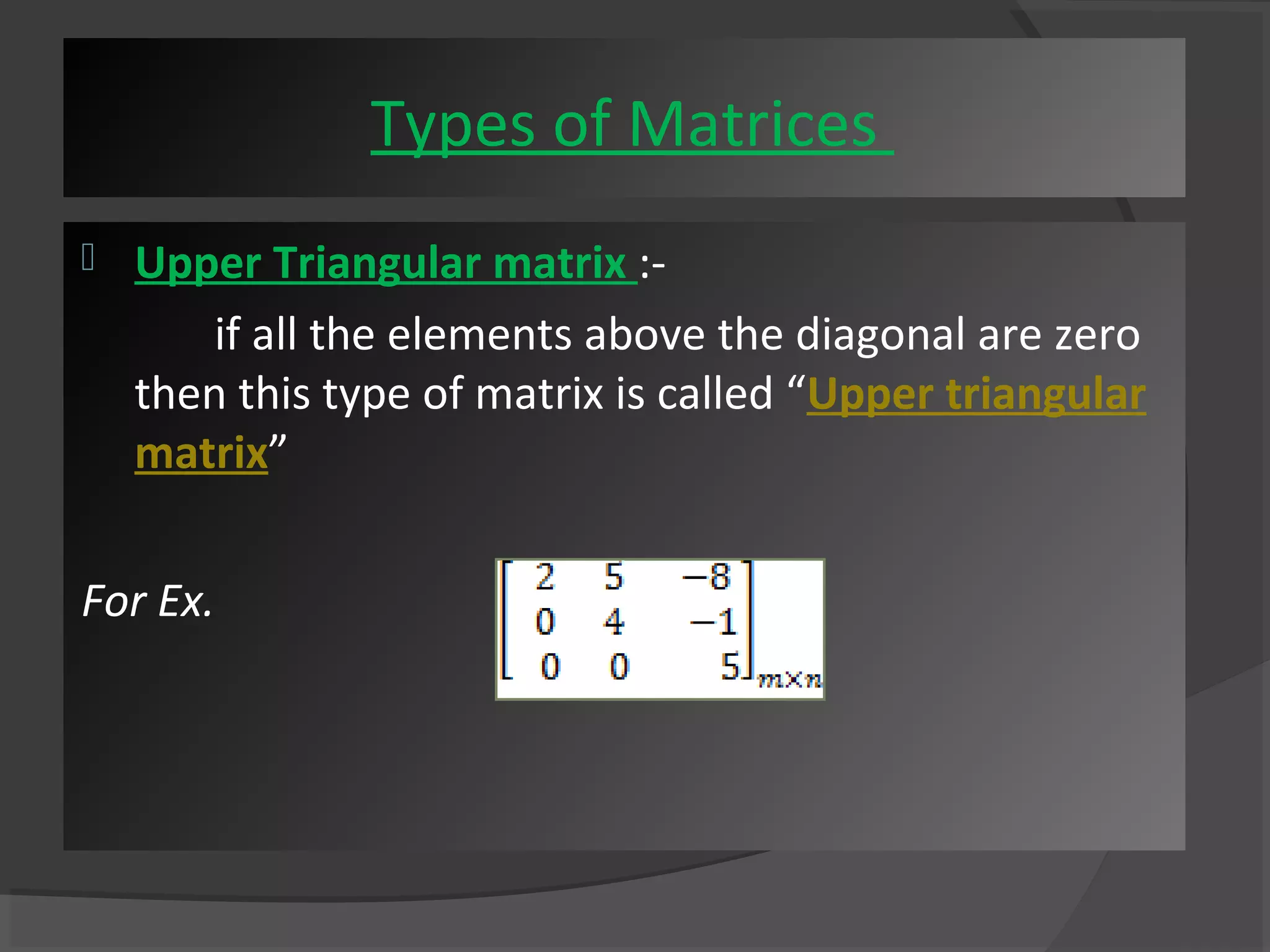 Types of Matrices 
 Upper Triangular matrix :- 
if all the elements above the diagonal are zero 
then this type of matrix is called “Upper triangular 
matrix” 
For Ex. 
 