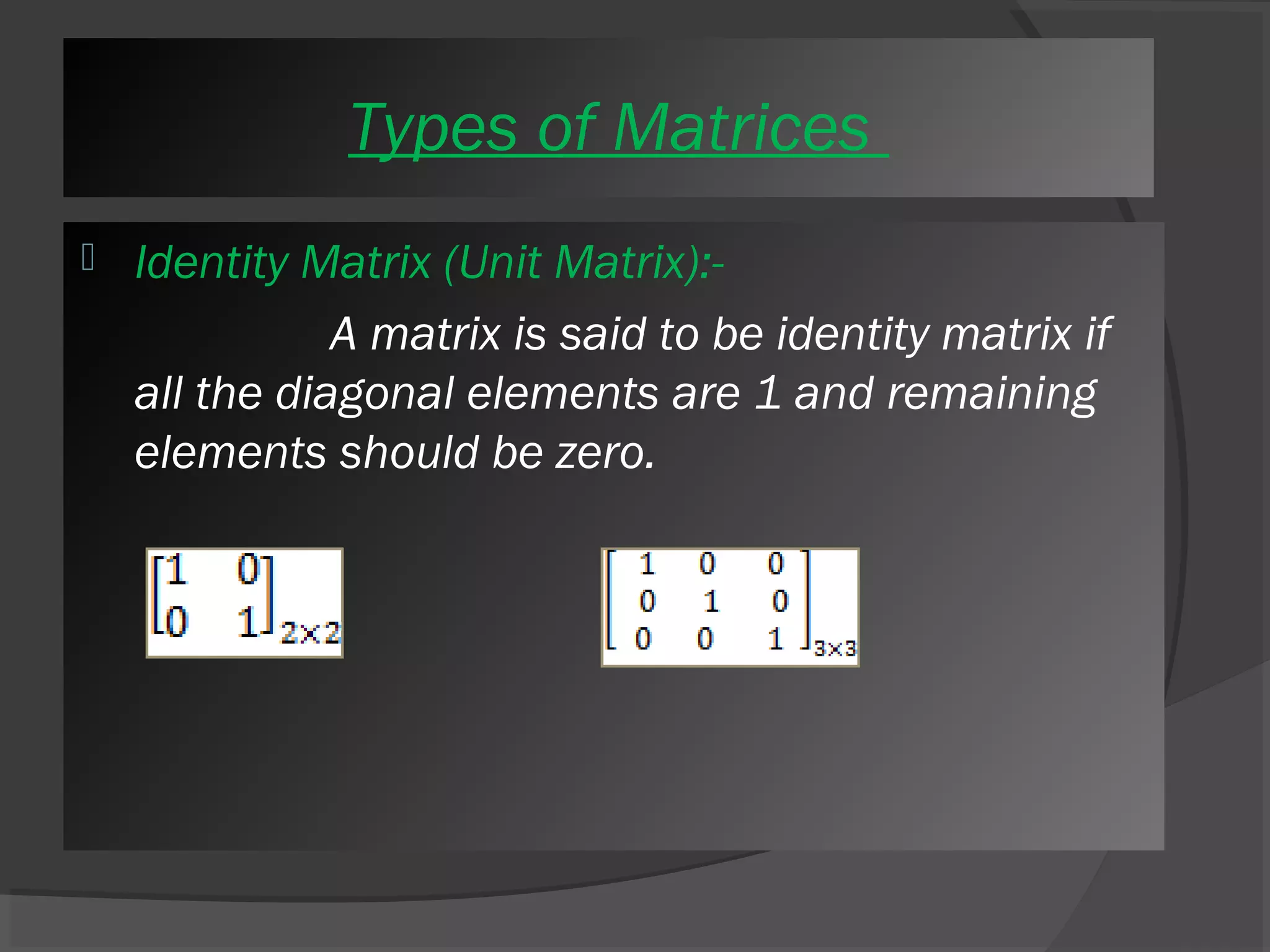 Types of Matrices 
 Identity Matrix (Unit Matrix):- 
A matrix is said to be identity matrix if 
all the diagonal elements are 1 and remaining 
elements should be zero. 
 