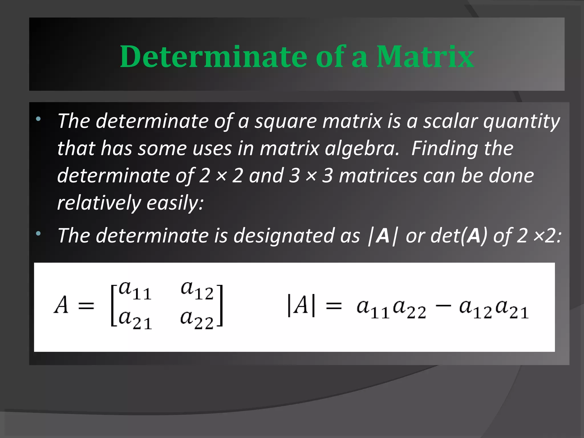 Determinate of a Matrix 
• The determinate of a square matrix is a scalar quantity 
that has some uses in matrix algebra. Finding the 
determinate of 2 × 2 and 3 × 3 matrices can be done 
relatively easily: 
• The determinate is designated as |A| or det(A) of 2 ×2: 
 