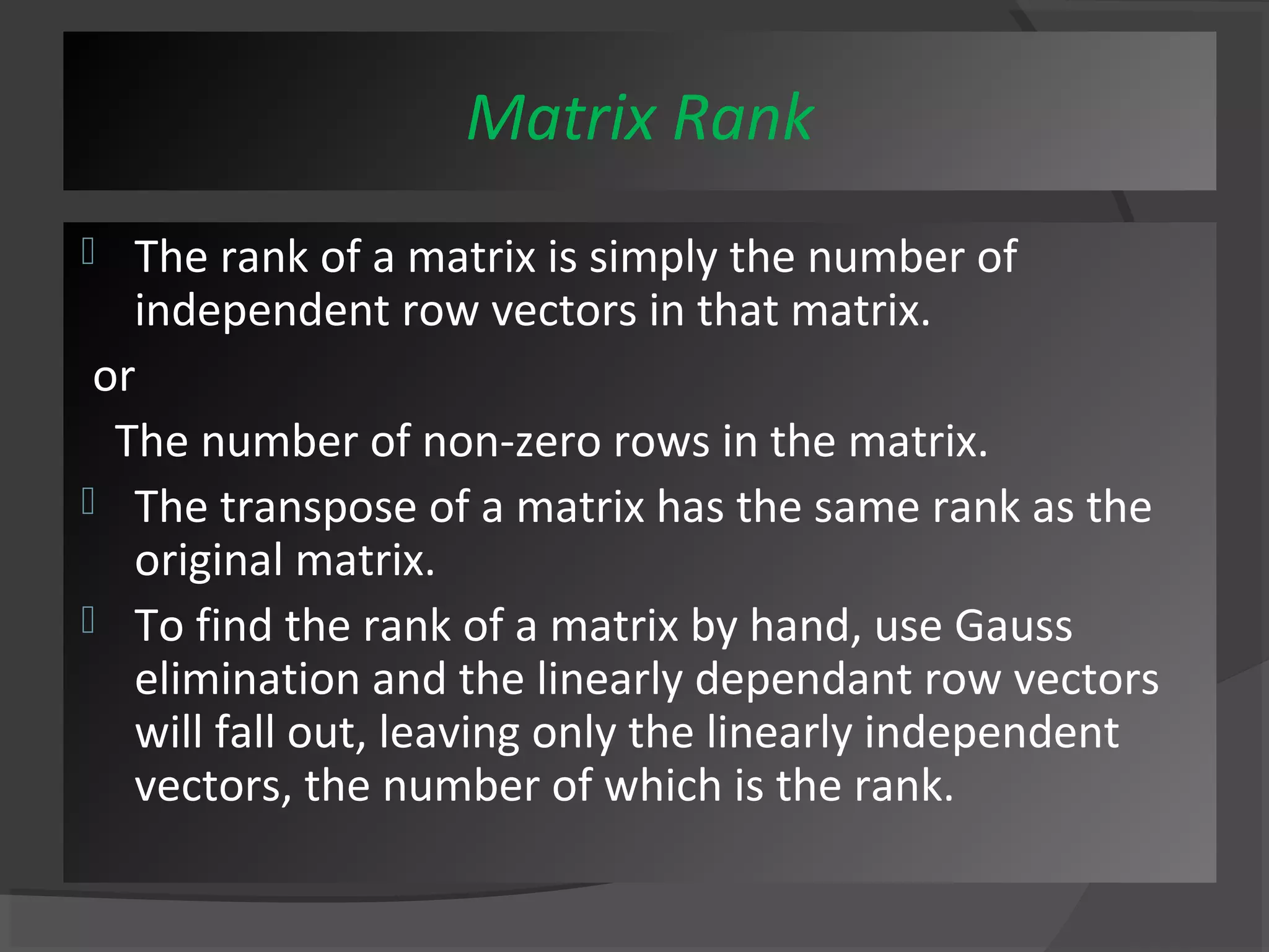 Matrix Rank 
 The rank of a matrix is simply the number of 
independent row vectors in that matrix. 
or 
The number of non-zero rows in the matrix. 
 The transpose of a matrix has the same rank as the 
original matrix. 
 To find the rank of a matrix by hand, use Gauss 
elimination and the linearly dependant row vectors 
will fall out, leaving only the linearly independent 
vectors, the number of which is the rank. 
 