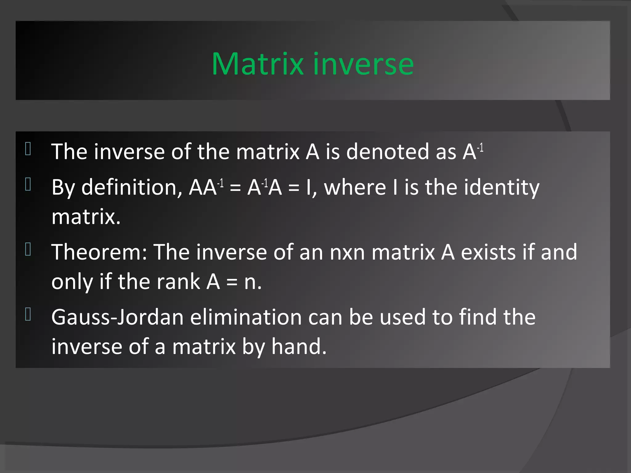 Matrix inverse 
 The inverse of the matrix A is denoted as A-1 
 By definition, AA-1 = A-1A = I, where I is the identity 
matrix. 
 Theorem: The inverse of an nxn matrix A exists if and 
only if the rank A = n. 
 Gauss-Jordan elimination can be used to find the 
inverse of a matrix by hand. 
 
