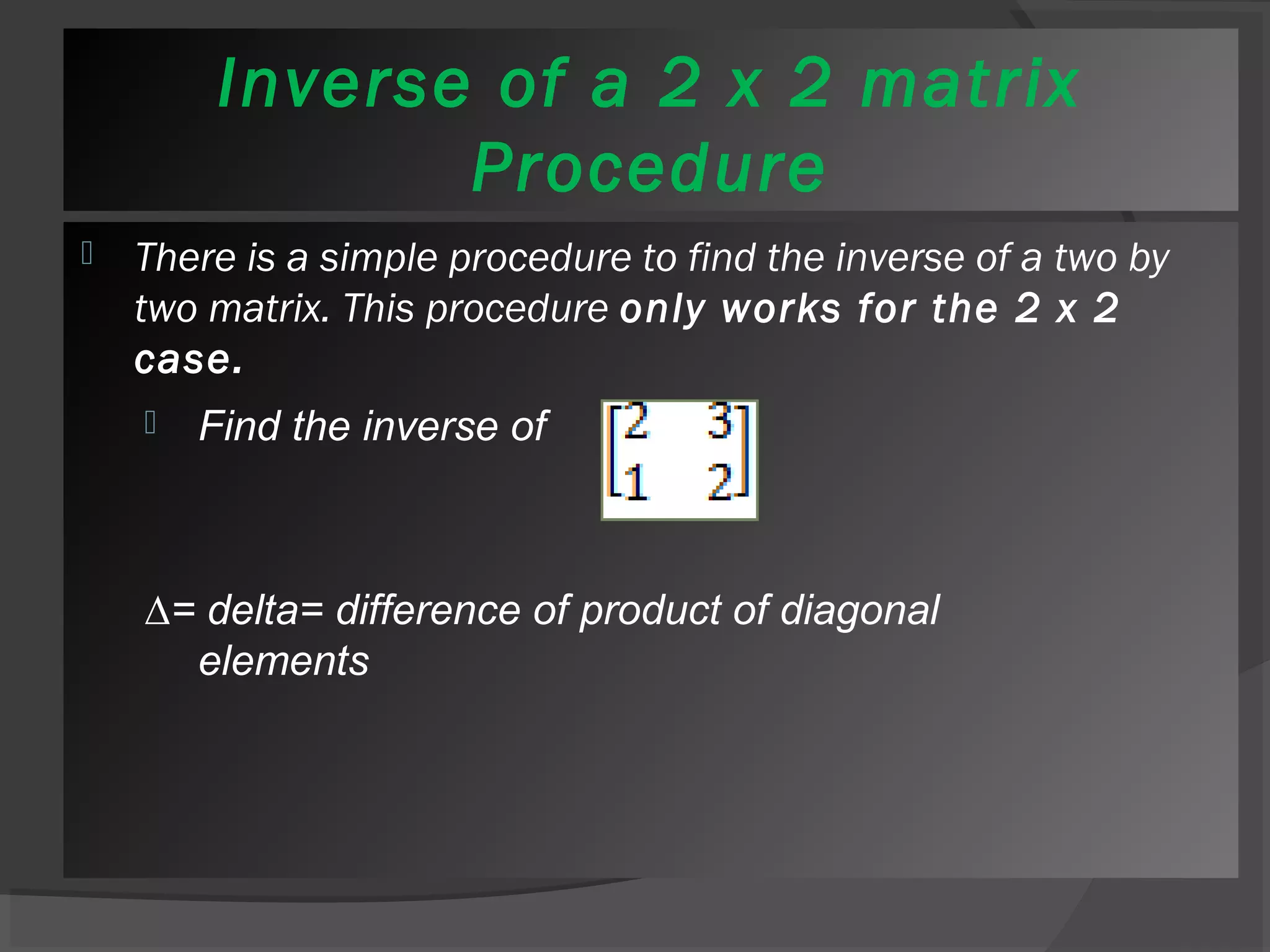 Inverse of a 2 x 2 matrix 
Procedure 
 There is a simple procedure to find the inverse of a two by 
two matrix. This procedure only works for the 2 x 2 
case. 
 Find the inverse of 
Δ= delta= difference of product of diagonal 
elements 
 