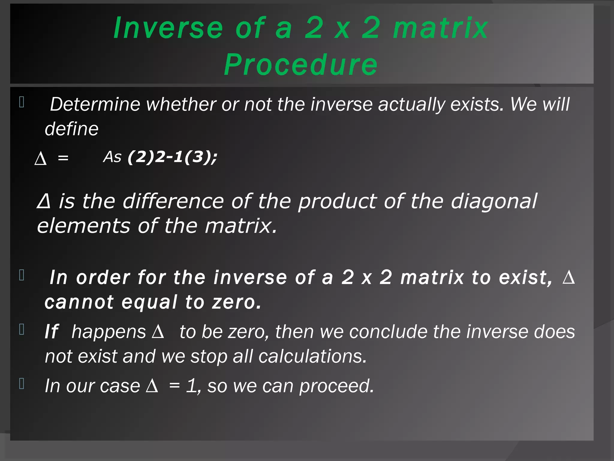 Inverse of a 2 x 2 matrix 
Procedure 
 Determine whether or not the inverse actually exists. We will 
define 
Δ = 
As (2)2-1(3); 
Δ is the difference of the product of the diagonal 
elements of the matrix. 
 In order for the inverse of a 2 x 2 matrix to exist, Δ 
cannot equal to zero. 
 If happens Δ to be zero, then we conclude the inverse does 
not exist and we stop all calculations. 
 In our case Δ = 1, so we can proceed. 
 
