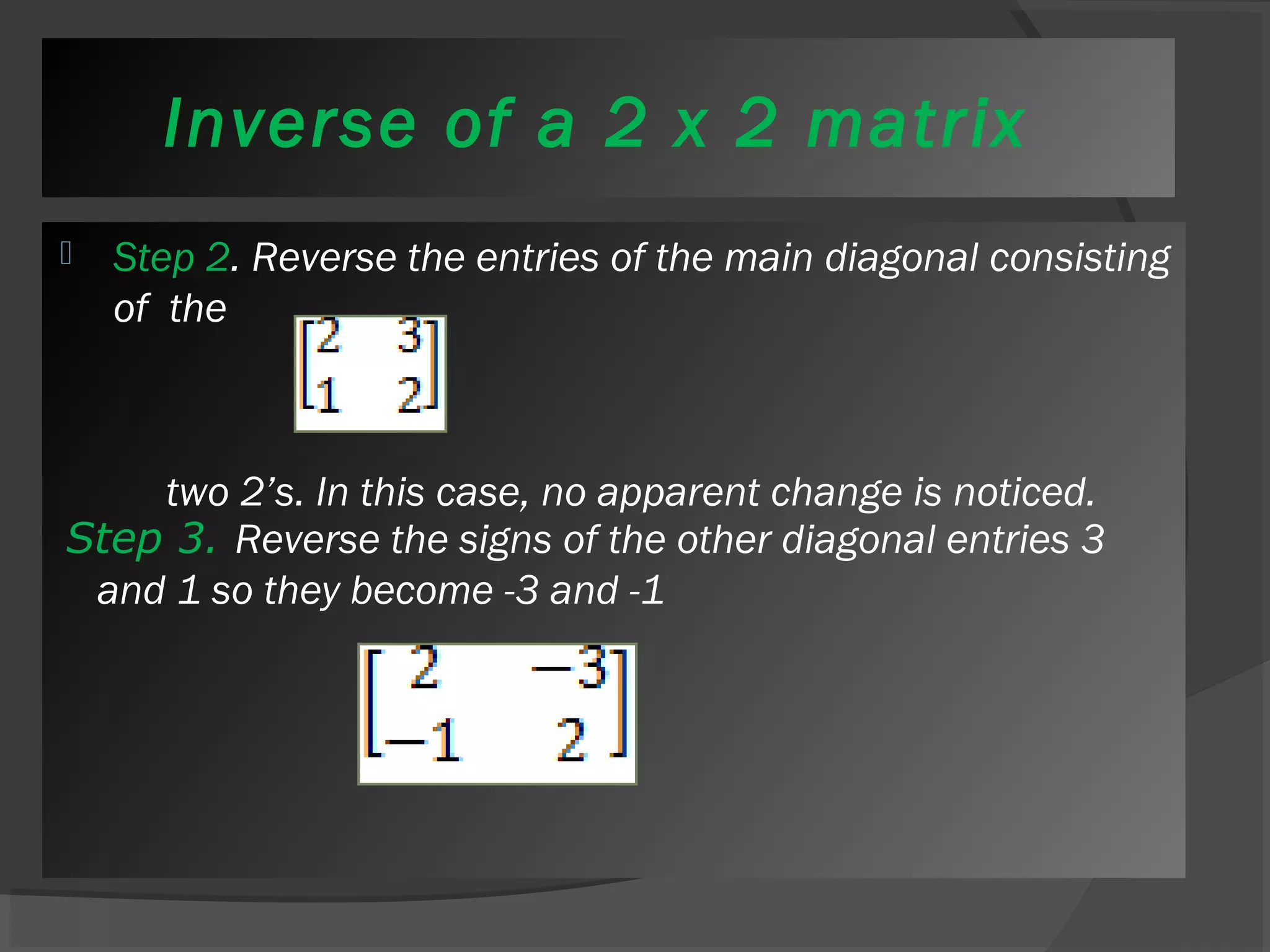 Inverse of a 2 x 2 matrix 
 Step 2. Reverse the entries of the main diagonal consisting 
of the 
two 2’s. In this case, no apparent change is noticed. 
Step 3. Reverse the signs of the other diagonal entries 3 
and 1 so they become -3 and -1 
 