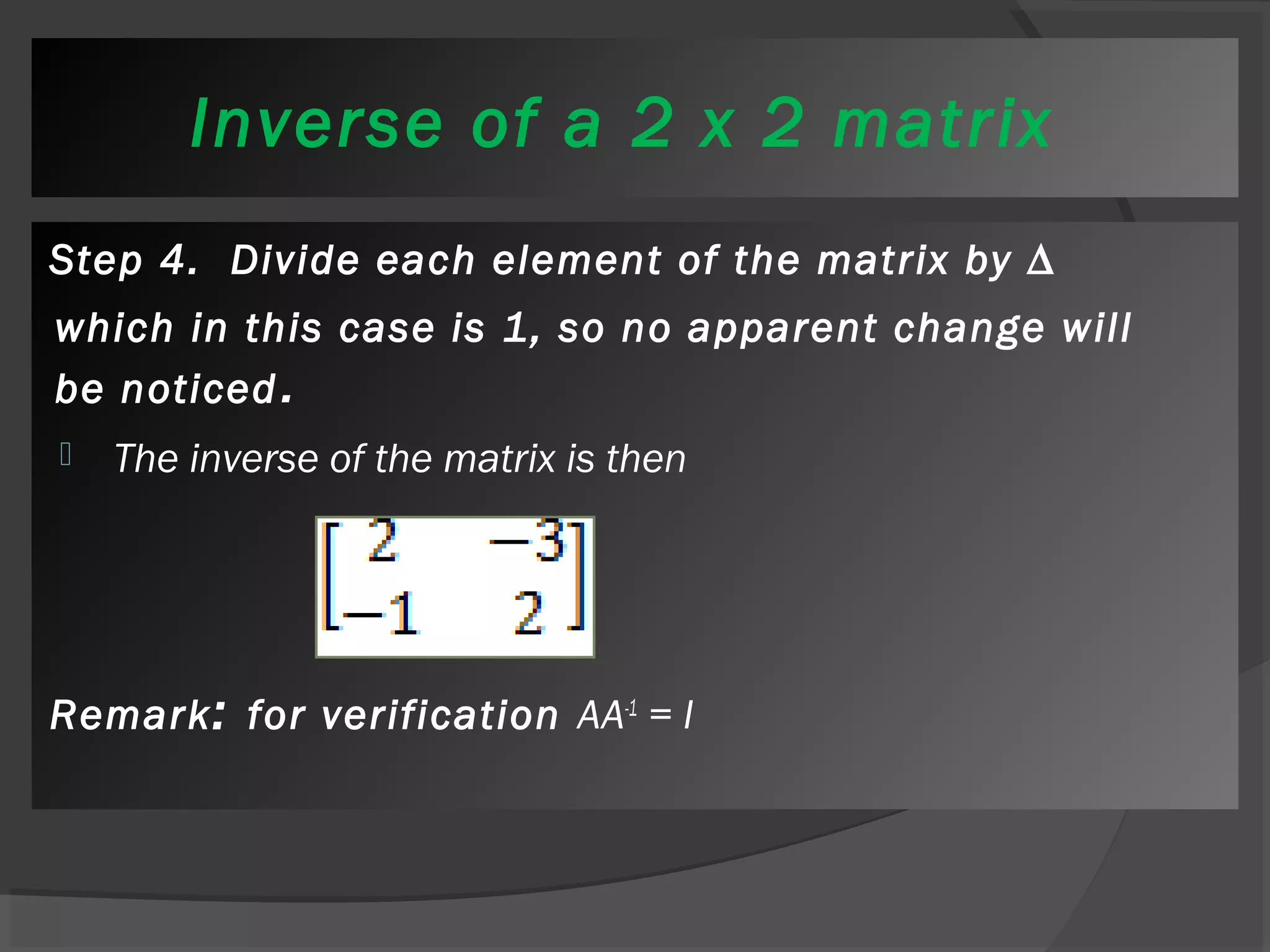 Inverse of a 2 x 2 matrix 
Step 4. Divide each element of the matrix by Δ 
which in this case is 1, so no apparent change will 
be noticed. 
 The inverse of the matrix is then 
Remark: for verification AA-1 = I 
 
