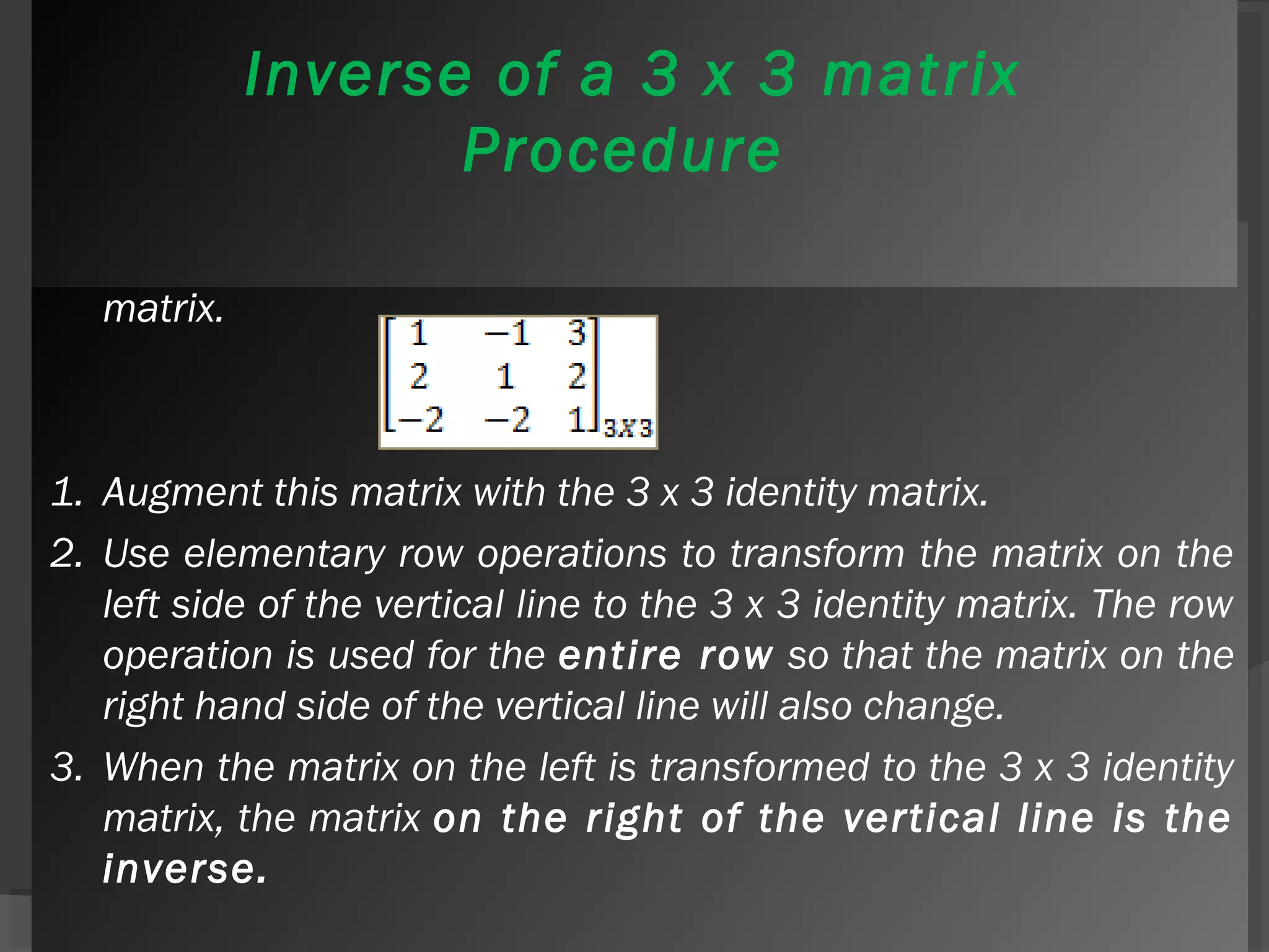 Inverse of a 3 x 3 matrix 
Procedure 
We use a more general procedure to find the inverse of a 3 x 3 
matrix. 
1. Augment this matrix with the 3 x 3 identity matrix. 
2. Use elementary row operations to transform the matrix on the 
left side of the vertical line to the 3 x 3 identity matrix. The row 
operation is used for the entire row so that the matrix on the 
right hand side of the vertical line will also change. 
3. When the matrix on the left is transformed to the 3 x 3 identity 
matrix, the matrix on the right of the vertical line is the 
inverse. 
 