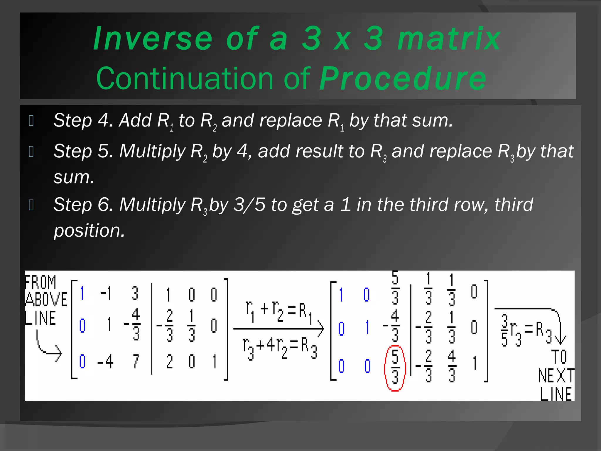 Inverse of a 3 x 3 matrix 
Continuation of Procedure 
 Step 4. Add R1 to R2 and replace R1 by that sum. 
 Step 5. Multiply R2 by 4, add result to R3 and replace R3 by that 
sum. 
 Step 6. Multiply R3 by 3/5 to get a 1 in the third row, third 
position. 
 