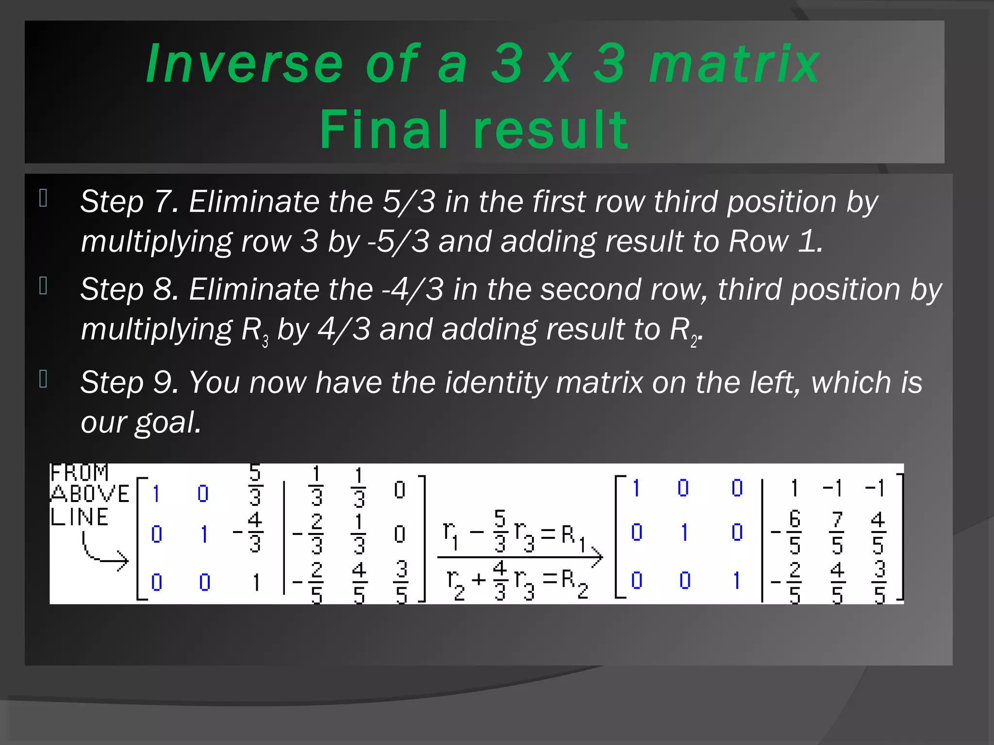 Inverse of a 3 x 3 matrix 
Final result 
 Step 7. Eliminate the 5/3 in the first row third position by 
multiplying row 3 by -5/3 and adding result to Row 1. 
 Step 8. Eliminate the -4/3 in the second row, third position by 
multiplying R3 by 4/3 and adding result to R2. 
 Step 9. You now have the identity matrix on the left, which is 
our goal. 
 