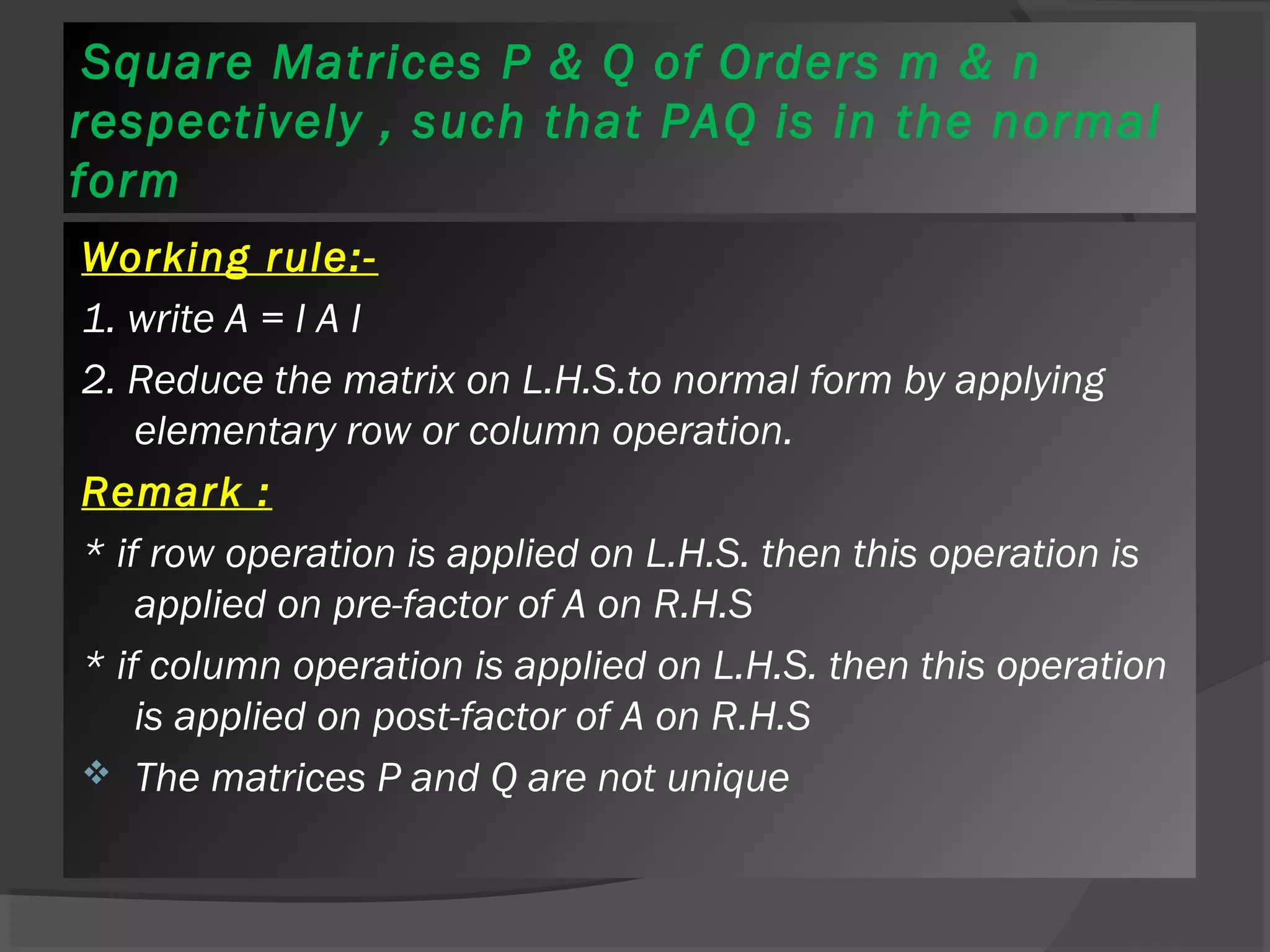Square Matrices P & Q of Orders m & n 
respectively , such that PAQ is in the normal 
form 
Working rule:- 
1. write A = I A I 
2. Reduce the matrix on L.H.S.to normal form by applying 
elementary row or column operation. 
Remark : 
* if row operation is applied on L.H.S. then this operation is 
applied on pre-factor of A on R.H.S 
* if column operation is applied on L.H.S. then this operation 
is applied on post-factor of A on R.H.S 
 The matrices P and Q are not unique 
 