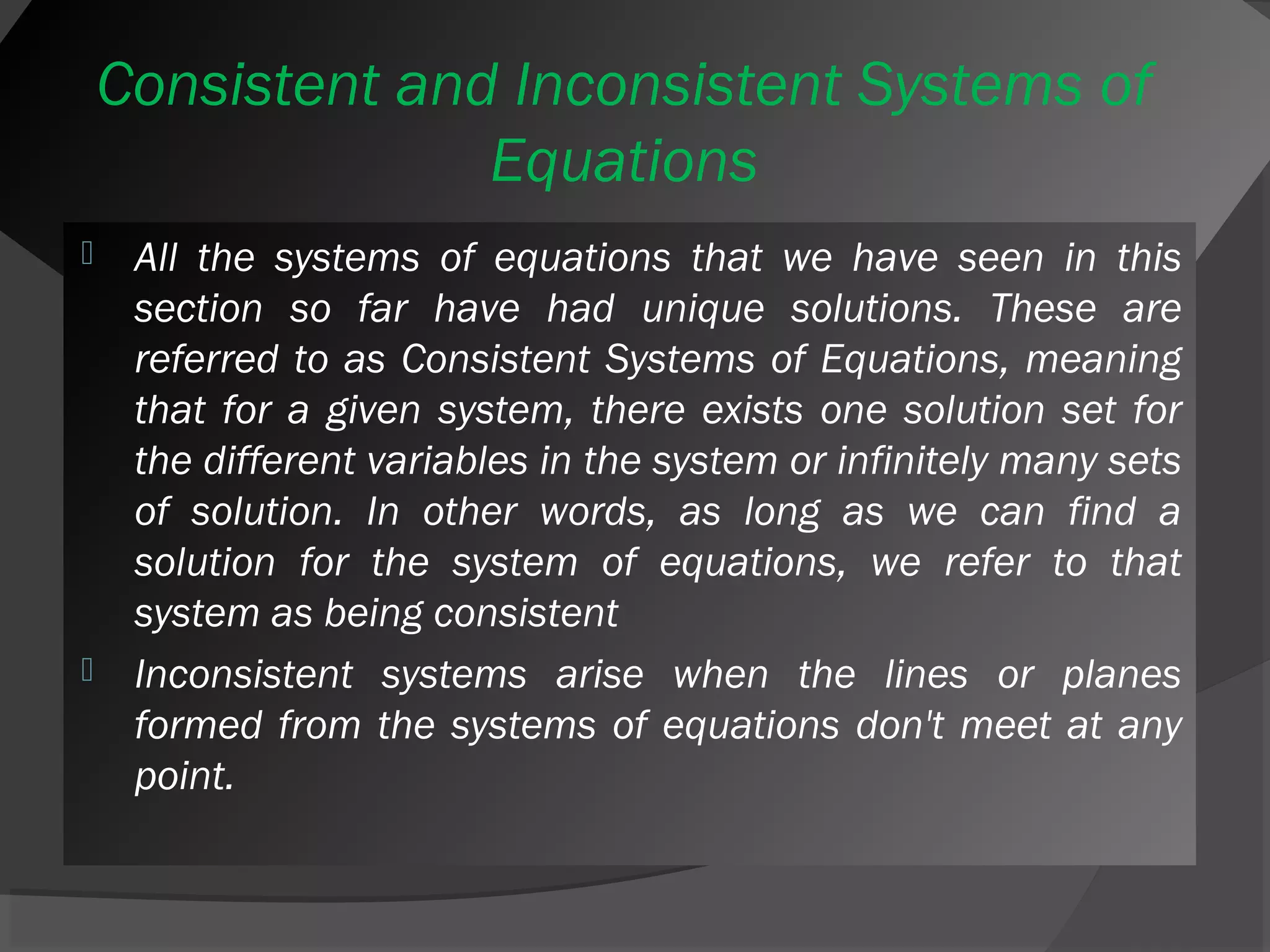 Consistent and Inconsistent Systems of 
Equations 
 All the systems of equations that we have seen in this 
section so far have had unique solutions. These are 
referred to as Consistent Systems of Equations, meaning 
that for a given system, there exists one solution set for 
the different variables in the system or infinitely many sets 
of solution. In other words, as long as we can find a 
solution for the system of equations, we refer to that 
system as being consistent 
 Inconsistent systems arise when the lines or planes 
formed from the systems of equations don't meet at any 
point. 
 