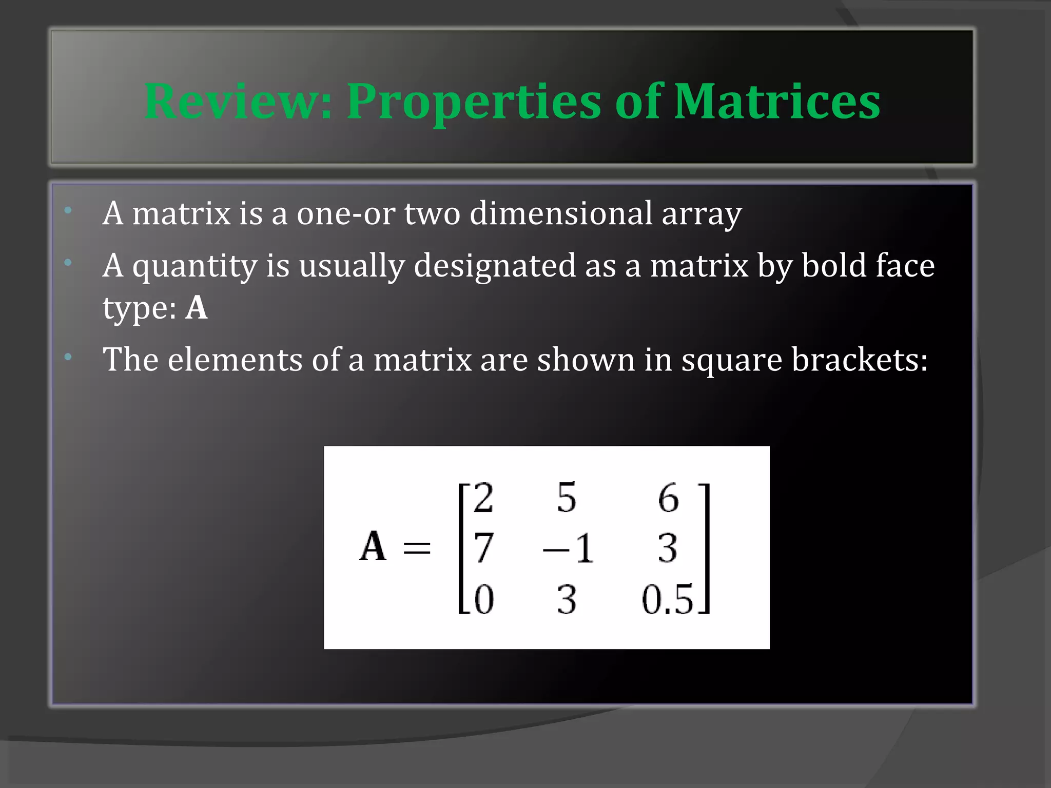 Review: Properties of Matrices 
• A matrix is a one-or two dimensional array 
• A quantity is usually designated as a matrix by bold face 
type: A 
• The elements of a matrix are shown in square brackets: 
 