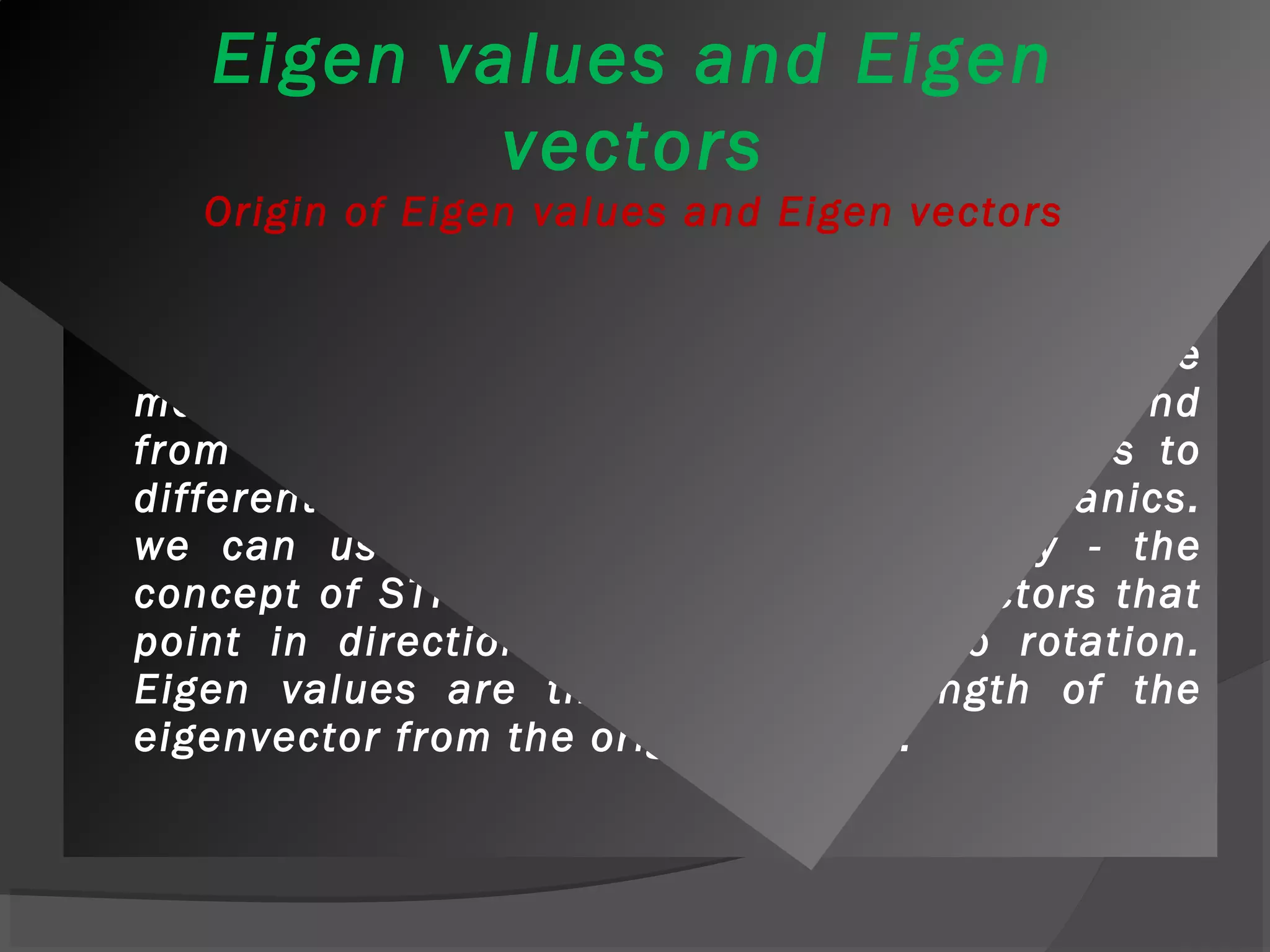 Eigen values and Eigen 
vectors 
Origin of Eigen values and Eigen vectors 
 Eigen values and eigenvectors have their origins 
in physics, in particular in problems where 
motion is involved, although their uses extend 
from solutions to stress and strain problems to 
differential equations and quantum mechanics. 
we can use matrices to deform a body - the 
concept of STRAIN. Eigenvectors are vectors that 
point in directions where there is no rotation. 
Eigen values are the change in length of the 
eigenvector from the original length. 
 