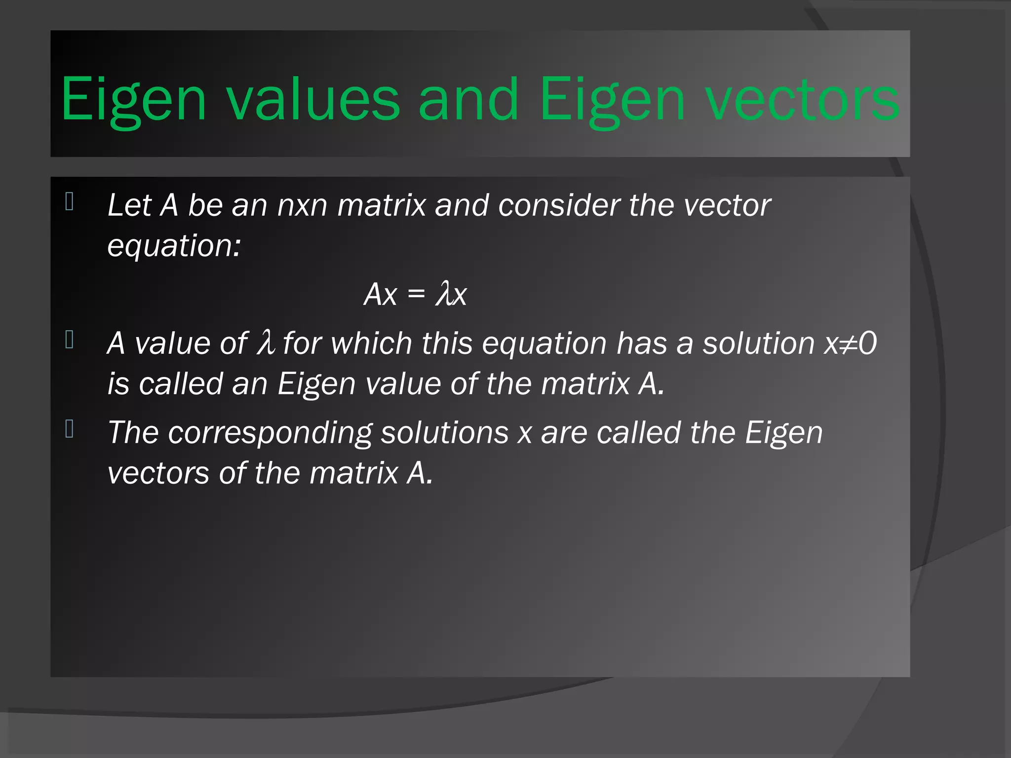 Eigen values and Eigen vectors 
 Let A be an nxn matrix and consider the vector 
equation: 
Ax = lx 
 A value of l for which this equation has a solution x≠0 
is called an Eigen value of the matrix A. 
 The corresponding solutions x are called the Eigen 
vectors of the matrix A. 
 