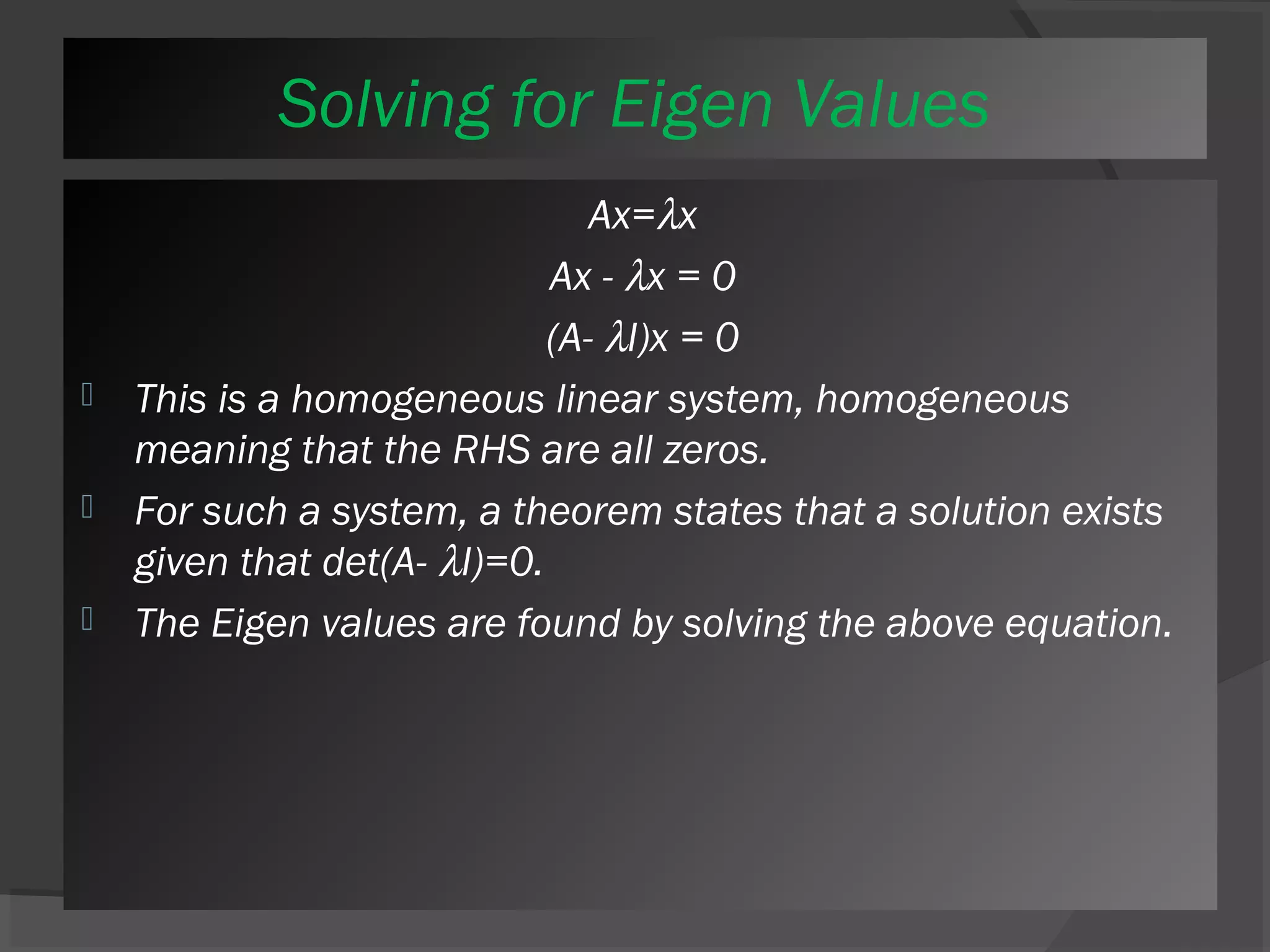 Solving for Eigen Values 
Ax=lx 
Ax - lx = 0 
(A- lI)x = 0 
 This is a homogeneous linear system, homogeneous 
meaning that the RHS are all zeros. 
 For such a system, a theorem states that a solution exists 
given that det(A- lI)=0. 
 The Eigen values are found by solving the above equation. 
 