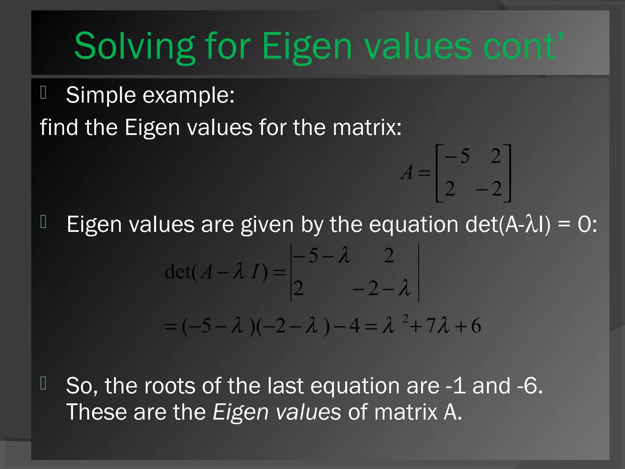 Solving for Eigen values cont’ 
 Simple example: 
find the Eigen values for the matrix: 
ù 
úû 
é 
- 
= 
2 2 
êë 
5 2 
- 
A 
 Eigen values are given by the equation det(A-lI) = 0: 
- - 
l 
5 2 
A l I 
- = 
l l l l 
det( ) 
2 - 2 
- 
l 
= - - - - - = 2+ + 
( 5 )( 2 ) 4 7 6 
 So, the roots of the last equation are -1 and -6. 
These are the Eigen values of matrix A. 
 