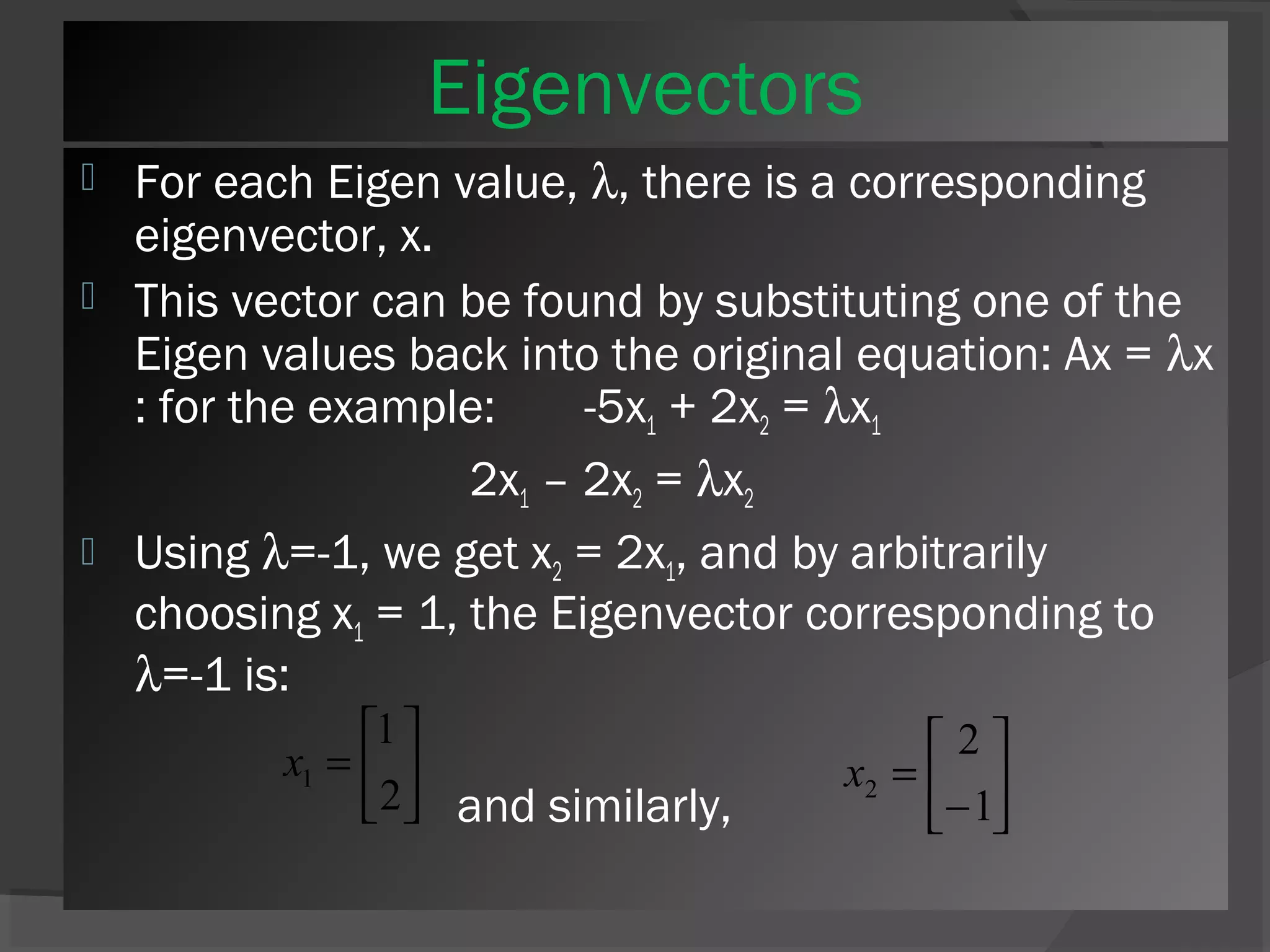 Eigenvectors 
 For each Eigen value, l, there is a corresponding 
eigenvector, x. 
 This vector can be found by substituting one of the 
Eigen values back into the original equation: Ax = lx 
: for the example: -5x1 + 2x2 = lx1 
2x1 – 2x2 = lx2 
 Using l=-1, we get x2 = 2x1, and by arbitrarily 
choosing x1 = 1, the Eigenvector corresponding to 
l=-1 is: 
2 
é 
- 
x 1 and similarly, 
úû 
ù 
úû 
1 
é 
= 
2 
êë 
ù 
êë 
= 
1 
2 x 
 