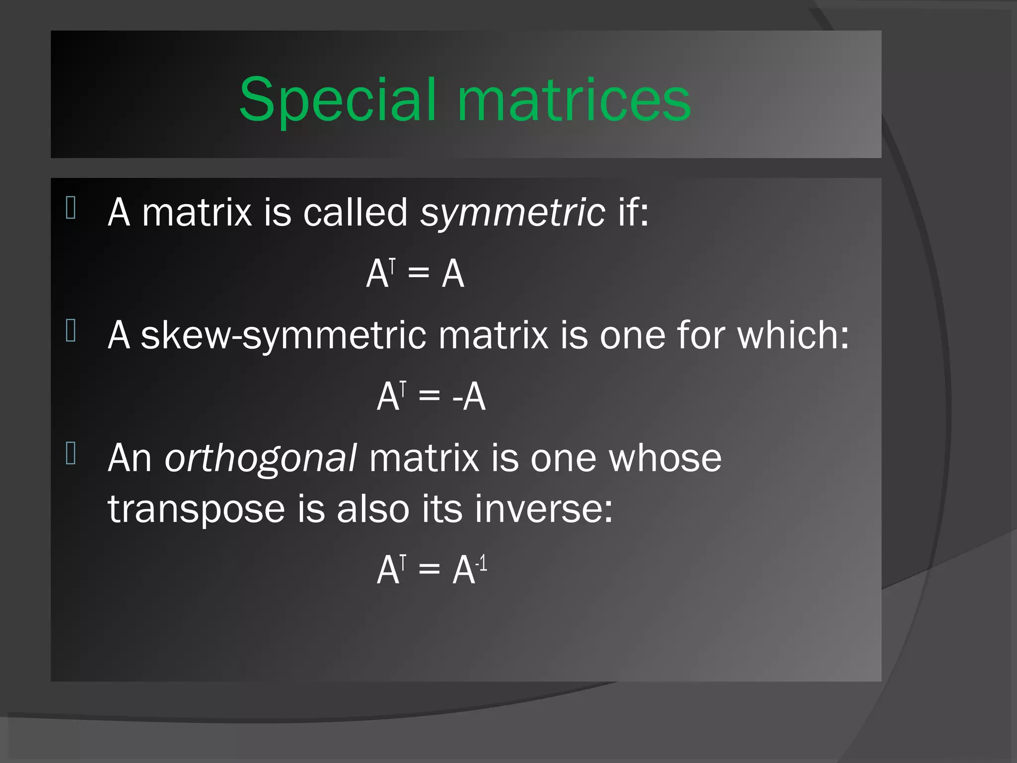 Special matrices 
 A matrix is called symmetric if: 
AT = A 
 A skew-symmetric matrix is one for which: 
AT = -A 
 An orthogonal matrix is one whose 
transpose is also its inverse: 
AT = A-1 
