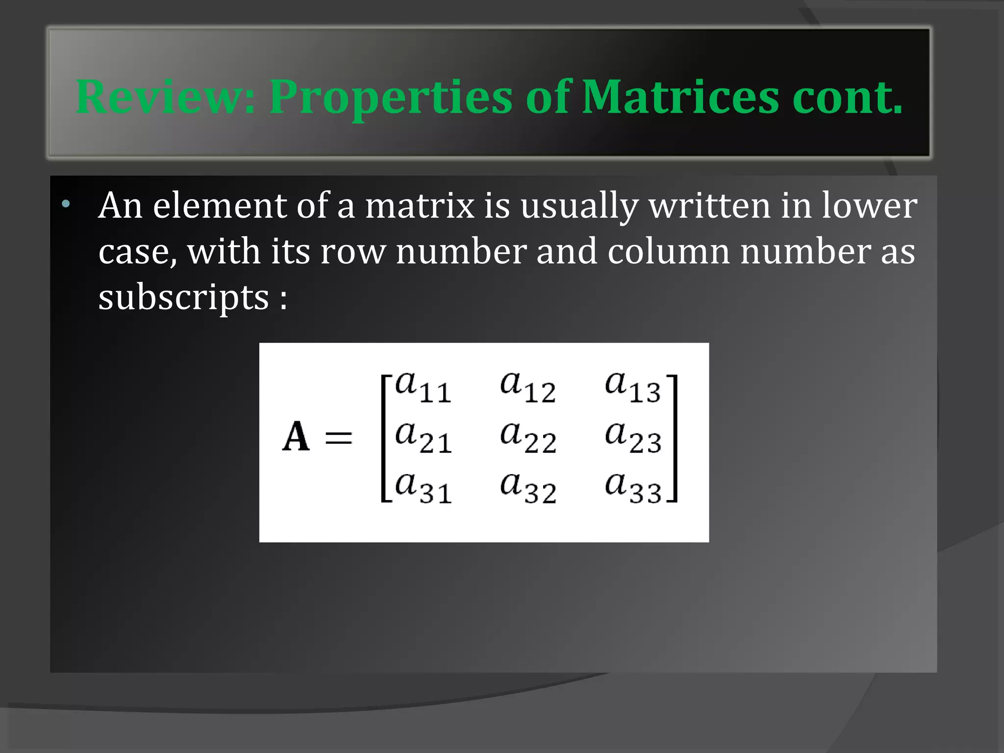 Review: Properties of Matrices cont. 
• An element of a matrix is usually written in lower 
case, with its row number and column number as 
subscripts : 
 