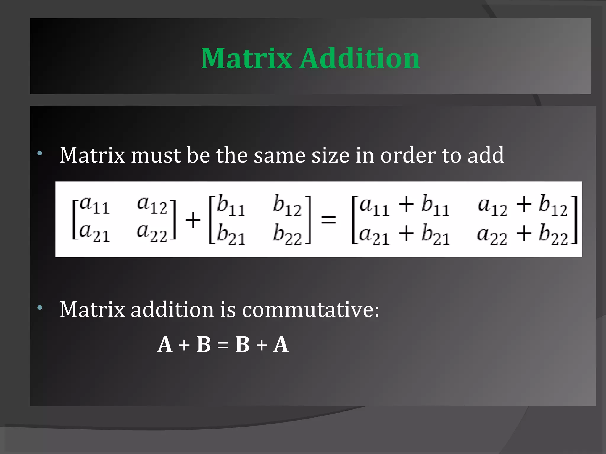 Matrix Addition 
• Matrix must be the same size in order to add 
• Matrix addition is commutative: 
A + B = B + A 
 