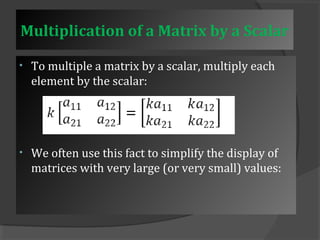 Multiplication of a Matrix by a Scalar 
• To multiple a matrix by a scalar, multiply each 
element by the scalar: 
• We often use this fact to simplify the display of 
matrices with very large (or very small) values: 
 