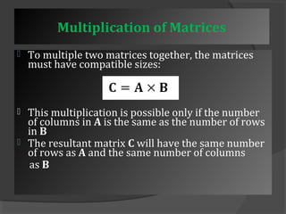 Multiplication of Matrices 
 To multiple two matrices together, the matrices 
must have compatible sizes: 
 This multiplication is possible only if the number 
of columns in A is the same as the number of rows 
in B 
 The resultant matrix C will have the same number 
of rows as A and the same number of columns 
as B 
 