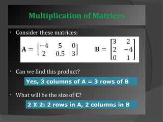 Multiplication of Matrices 
• Consider these matrices: 
• Can we find this product? 
Yes, 3 columns of A = 3 rows of B 
• What will be the size of C? 
2 X 2: 2 rows in A, 2 columns in B 
 