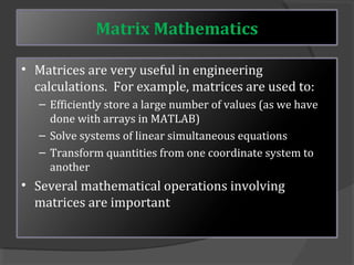 Matrix Mathematics 
• Matrices are very useful in engineering 
calculations. For example, matrices are used to: 
– Efficiently store a large number of values (as we have 
done with arrays in MATLAB) 
– Solve systems of linear simultaneous equations 
– Transform quantities from one coordinate system to 
another 
• Several mathematical operations involving 
matrices are important 
 