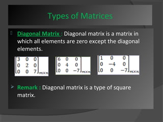 Types of Matrices 
 Diagonal Matrix : Diagonal matrix is a matrix in 
which all elements are zero except the diagonal 
elements. 
 Remark : Diagonal matrix is a type of square 
matrix. 
 