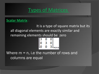Types of Matrices 
Scalar Matrix : 
It is a type of square matrix but its 
all diagonal elements are exactly similar and 
remaining elements should be zero 
Where m = n, i.e the number of rows and 
columns are equal 
 