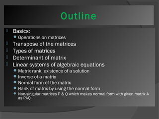 Outline 
 Basics: 
Operations on matrices 
 Transpose of the matrices 
 Types of matrices 
 Determinant of matrix 
 Linear systems of algebraic equations 
Matrix rank, existence of a solution 
Inverse of a matrix 
Normal form of the matrix 
Rank of matrix by using the normal form 
 Non-singular matrices P & Q which makes normal form with given matrix A 
as PAQ 
 