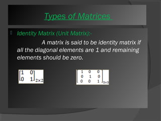 Types of Matrices 
 Identity Matrix (Unit Matrix):- 
A matrix is said to be identity matrix if 
all the diagonal elements are 1 and remaining 
elements should be zero. 
 