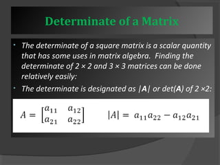 Determinate of a Matrix 
• The determinate of a square matrix is a scalar quantity 
that has some uses in matrix algebra. Finding the 
determinate of 2 × 2 and 3 × 3 matrices can be done 
relatively easily: 
• The determinate is designated as |A| or det(A) of 2 ×2: 
 