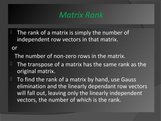 Matrix Rank 
 The rank of a matrix is simply the number of 
independent row vectors in that matrix. 
or 
The number of non-zero rows in the matrix. 
 The transpose of a matrix has the same rank as the 
original matrix. 
 To find the rank of a matrix by hand, use Gauss 
elimination and the linearly dependant row vectors 
will fall out, leaving only the linearly independent 
vectors, the number of which is the rank. 
 