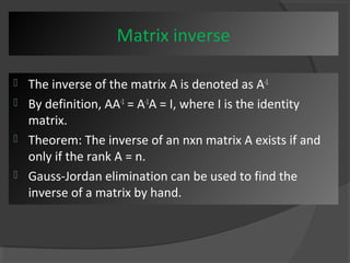 Matrix inverse 
 The inverse of the matrix A is denoted as A-1 
 By definition, AA-1 = A-1A = I, where I is the identity 
matrix. 
 Theorem: The inverse of an nxn matrix A exists if and 
only if the rank A = n. 
 Gauss-Jordan elimination can be used to find the 
inverse of a matrix by hand. 
 