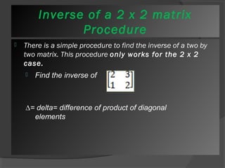 Inverse of a 2 x 2 matrix 
Procedure 
 There is a simple procedure to find the inverse of a two by 
two matrix. This procedure only works for the 2 x 2 
case. 
 Find the inverse of 
Δ= delta= difference of product of diagonal 
elements 
 