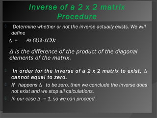 Inverse of a 2 x 2 matrix 
Procedure 
 Determine whether or not the inverse actually exists. We will 
define 
Δ = 
As (2)2-1(3); 
Δ is the difference of the product of the diagonal 
elements of the matrix. 
 In order for the inverse of a 2 x 2 matrix to exist, Δ 
cannot equal to zero. 
 If happens Δ to be zero, then we conclude the inverse does 
not exist and we stop all calculations. 
 In our case Δ = 1, so we can proceed. 
 