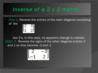Inverse of a 2 x 2 matrix 
 Step 2. Reverse the entries of the main diagonal consisting 
of the 
two 2’s. In this case, no apparent change is noticed. 
Step 3. Reverse the signs of the other diagonal entries 3 
and 1 so they become -3 and -1 
 