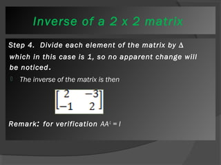 Inverse of a 2 x 2 matrix 
Step 4. Divide each element of the matrix by Δ 
which in this case is 1, so no apparent change will 
be noticed. 
 The inverse of the matrix is then 
Remark: for verification AA-1 = I 
 