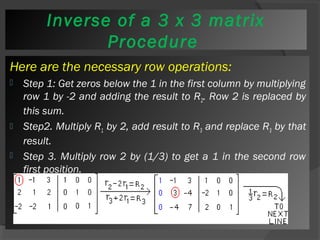 ProcInevdeurrsee of a 3 x 3 matrix 
Procedure 
Here are the necessary row operations: 
 Step 1: Get zeros below the 1 in the first column by multiplying 
row 1 by -2 and adding the result to R2. Row 2 is replaced by 
this sum. 
 Step2. Multiply R1 by 2, add result to R3 and replace R3 by that 
result. 
 Step 3. Multiply row 2 by (1/3) to get a 1 in the second row 
first position. 
 
