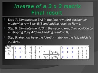 Inverse of a 3 x 3 matrix 
Final result 
 Step 7. Eliminate the 5/3 in the first row third position by 
multiplying row 3 by -5/3 and adding result to Row 1. 
 Step 8. Eliminate the -4/3 in the second row, third position by 
multiplying R3 by 4/3 and adding result to R2. 
 Step 9. You now have the identity matrix on the left, which is 
our goal. 
 