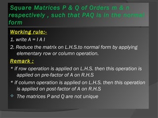 Square Matrices P & Q of Orders m & n 
respectively , such that PAQ is in the normal 
form 
Working rule:- 
1. write A = I A I 
2. Reduce the matrix on L.H.S.to normal form by applying 
elementary row or column operation. 
Remark : 
* if row operation is applied on L.H.S. then this operation is 
applied on pre-factor of A on R.H.S 
* if column operation is applied on L.H.S. then this operation 
is applied on post-factor of A on R.H.S 
 The matrices P and Q are not unique 
 