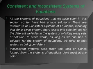 Consistent and Inconsistent Systems of 
Equations 
 All the systems of equations that we have seen in this 
section so far have had unique solutions. These are 
referred to as Consistent Systems of Equations, meaning 
that for a given system, there exists one solution set for 
the different variables in the system or infinitely many sets 
of solution. In other words, as long as we can find a 
solution for the system of equations, we refer to that 
system as being consistent 
 Inconsistent systems arise when the lines or planes 
formed from the systems of equations don't meet at any 
point. 
 