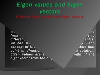 Eigen values and Eigen 
vectors 
Origin of Eigen values and Eigen vectors 
 Eigen values and eigenvectors have their origins 
in physics, in particular in problems where 
motion is involved, although their uses extend 
from solutions to stress and strain problems to 
differential equations and quantum mechanics. 
we can use matrices to deform a body - the 
concept of STRAIN. Eigenvectors are vectors that 
point in directions where there is no rotation. 
Eigen values are the change in length of the 
eigenvector from the original length. 
 