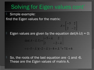 Solving for Eigen values cont’ 
 Simple example: 
find the Eigen values for the matrix: 
ù 
úû 
é 
- 
= 
2 2 
êë 
5 2 
- 
A 
 Eigen values are given by the equation det(A-lI) = 0: 
- - 
l 
5 2 
A l I 
- = 
l l l l 
det( ) 
2 - 2 
- 
l 
= - - - - - = 2+ + 
( 5 )( 2 ) 4 7 6 
 So, the roots of the last equation are -1 and -6. 
These are the Eigen values of matrix A. 
 