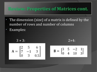 Review: Properties of Matrices cont. 
• The dimension (size) of a matrix is defined by the 
number of rows and number of columns 
• Examples: 
3 × 3: 2×4: 
 