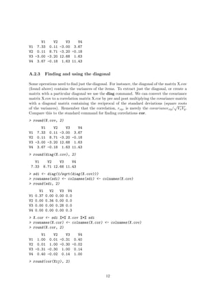 V1 V2 V3 V4
V1 7.33 0.11 -3.00 3.67
V2 0.11 8.71 -3.20 -0.18
V3 -3.00 -3.20 12.68 1.63
V4 3.67 -0.18 1.63 11.43
A.2.3 Finding and using the diagonal
Some operations need to find just the diagonal. For instance, the diagonal of the matrix X.cov
(found above) contains the variances of the items. To extract just the diagonal, or create a
matrix with a particular diagonal we use the diag command. We can convert the covariance
matrix X.cov to a correlation matrix X.cor by pre and post multiplying the covariance matrix
with a diagonal matrix containing the reciprocal of the standard deviations (square roots
of the variances). Remember that the correlation, rxy, is merely the covariancexy/
p
VxVy.
Compare this to the standard command for finding correlations cor.
> round(X.cov, 2)
V1 V2 V3 V4
V1 7.33 0.11 -3.00 3.67
V2 0.11 8.71 -3.20 -0.18
V3 -3.00 -3.20 12.68 1.63
V4 3.67 -0.18 1.63 11.43
> round(diag(X.cov), 2)
V1 V2 V3 V4
7.33 8.71 12.68 11.43
> sdi <- diag(1/sqrt(diag(X.cov)))
> rownames(sdi) <- colnames(sdi) <- colnames(X.cov)
> round(sdi, 2)
V1 V2 V3 V4
V1 0.37 0.00 0.00 0.0
V2 0.00 0.34 0.00 0.0
V3 0.00 0.00 0.28 0.0
V4 0.00 0.00 0.00 0.3
> X.cor <- sdi %*% X.cov %*% sdi
> rownames(X.cor) <- colnames(X.cor) <- colnames(X.cov)
> round(X.cor, 2)
V1 V2 V3 V4
V1 1.00 0.01 -0.31 0.40
V2 0.01 1.00 -0.30 -0.02
V3 -0.31 -0.30 1.00 0.14
V4 0.40 -0.02 0.14 1.00
> round(cor(Xij), 2)
12
 