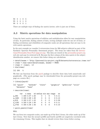 V2 0 1 0 0
V3 0 0 1 0
V4 0 0 0 1
There are multiple ways of finding the matrix inverse, solve is just one of them.
A.3 Matrix operations for data manipulation
Using the basic matrix operations of addition and multiplication allow for easy manipulation
of data. In particular, finding subsets of data, scoring multiple scales for one set of items, or
finding correlations and reliabilities of composite scales are all operations that are easy to do
with matrix operations.
In the next example we consider 5 extraversion items for 200 subjects collected as part of the
Synthetic Aperture Personality Assessment project. The items are taken from the Interna-
tional Personality Item Pool (ipip.ori.org). The data are stored at the personality-project.org
web site and may be retrieved in R. Because the first column of the data matrix is the subject
identification number, we remove this before doing our calculations.
> datafilename = "http://personality-project.org/R/datasets/extraversion.items.txt"
> items = read.table(datafilename, header = TRUE)
> items <- items[, -1]
> dim(items)
[1] 200 5
We first use functions from the psych package to describe these data both numerically and
graphically. (The psych package may be downloaded from the personality-project.org web
page as a source file.)
> library(psych)
[1] "psych" "methods" "stats" "graphics" "grDevices" "utils"
"datasets" "base"
> describe(items)
var n mean sd median min max range se
q_262 1 200 3.07 1.49 3 1 6 5 0.11
q_1480 2 200 2.88 1.38 3 0 6 6 0.10
q_819 3 200 4.57 1.23 5 0 6 6 0.09
q_1180 4 200 3.29 1.49 4 0 6 6 0.11
q_1742 5 200 4.38 1.44 5 0 6 6 0.10
> pairs.panels(items)
NULL
We can form two composite scales, one made up of the first 3 items, the other made up of the
last 2 items. Note that the second (q1480) and fourth (q1180) are negatively correlated with
the remaining 3 items. This implies that we should reverse these items before scoring.
14
 