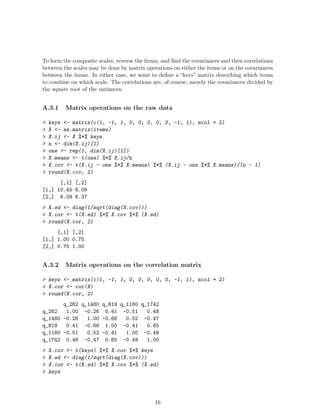 To form the composite scales, reverse the items, and find the covariances and then correlations
between the scales may be done by matrix operations on either the items or on the covariances
between the items. In either case, we want to define a “keys” matrix describing which items
to combine on which scale. The correlations are, of course, merely the covariances divided by
the square root of the variances.
A.3.1 Matrix operations on the raw data
> keys <- matrix(c(1, -1, 1, 0, 0, 0, 0, 0, -1, 1), ncol = 2)
> X <- as.matrix(items)
> X.ij <- X %*% keys
> n <- dim(X.ij)[1]
> one <- rep(1, dim(X.ij)[1])
> X.means <- t(one) %*% X.ij/n
> X.cov <- t(X.ij - one %*% X.means) %*% (X.ij - one %*% X.means)/(n - 1)
> round(X.cov, 2)
[,1] [,2]
[1,] 10.45 6.09
[2,] 6.09 6.37
> X.sd <- diag(1/sqrt(diag(X.cov)))
> X.cor <- t(X.sd) %*% X.cov %*% (X.sd)
> round(X.cor, 2)
[,1] [,2]
[1,] 1.00 0.75
[2,] 0.75 1.00
A.3.2 Matrix operations on the correlation matrix
> keys <- matrix(c(1, -1, 1, 0, 0, 0, 0, 0, -1, 1), ncol = 2)
> X.cor <- cor(X)
> round(X.cor, 2)
q_262 q_1480 q_819 q_1180 q_1742
q_262 1.00 -0.26 0.41 -0.51 0.48
q_1480 -0.26 1.00 -0.66 0.52 -0.47
q_819 0.41 -0.66 1.00 -0.41 0.65
q_1180 -0.51 0.52 -0.41 1.00 -0.49
q_1742 0.48 -0.47 0.65 -0.49 1.00
> X.cov <- t(keys) %*% X.cor %*% keys
> X.sd <- diag(1/sqrt(diag(X.cov)))
> X.cor <- t(X.sd) %*% X.cov %*% (X.sd)
> keys
16
 