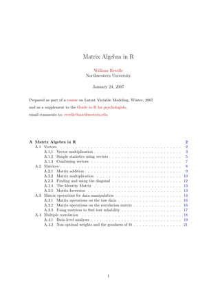 Matrix Algebra in R
William Revelle
Northwestern University
January 24, 2007
Prepared as part of a course on Latent Variable Modeling, Winter, 2007
and as a supplement to the Guide to R for psychologists.
email comments to: revelle@northwestern.edu
A Matrix Algebra in R 2
A.1 Vectors . . . . . . . . . . . . . . . . . . . . . . . . . . . . . . . . . . . . . . . . 2
A.1.1 Vector multiplication . . . . . . . . . . . . . . . . . . . . . . . . . . . . . 3
A.1.2 Simple statistics using vectors . . . . . . . . . . . . . . . . . . . . . . . . 5
A.1.3 Combining vectors . . . . . . . . . . . . . . . . . . . . . . . . . . . . . . 7
A.2 Matrices . . . . . . . . . . . . . . . . . . . . . . . . . . . . . . . . . . . . . . . . 8
A.2.1 Matrix addition . . . . . . . . . . . . . . . . . . . . . . . . . . . . . . . . 9
A.2.2 Matrix multiplication . . . . . . . . . . . . . . . . . . . . . . . . . . . . 10
A.2.3 Finding and using the diagonal . . . . . . . . . . . . . . . . . . . . . . . 12
A.2.4 The Identity Matrix . . . . . . . . . . . . . . . . . . . . . . . . . . . . . 13
A.2.5 Matrix Inversion . . . . . . . . . . . . . . . . . . . . . . . . . . . . . . . 13
A.3 Matrix operations for data manipulation . . . . . . . . . . . . . . . . . . . . . . 14
A.3.1 Matrix operations on the raw data . . . . . . . . . . . . . . . . . . . . . 16
A.3.2 Matrix operations on the correlation matrix . . . . . . . . . . . . . . . . 16
A.3.3 Using matrices to find test reliability . . . . . . . . . . . . . . . . . . . . 17
A.4 Multiple correlation . . . . . . . . . . . . . . . . . . . . . . . . . . . . . . . . . 18
A.4.1 Data level analyses . . . . . . . . . . . . . . . . . . . . . . . . . . . . . . 19
A.4.2 Non optimal weights and the goodness of fit . . . . . . . . . . . . . . . . 21
1
 